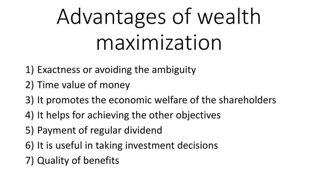 Advantages of Wealth Maximization: Advantages Description Long-term benefits Wealth maximization considers long-term profitability and growth, which leads to sustainable business operations. Increases shareholder value Wealth maximization focuses on maximizing shareholder wealth, which is the primary objective of any business. Improves financial position By maximizing wealth, a company can improve its financial position, which enables it to invest in new projects, research and development, and expand its operations. Encourages innovation Wealth maximization promotes innovation and encourages companies to come up with new and innovative products and services to meet the changing needs of the customers. Attracts investors A company that focuses on wealth maximization attracts more investors, which leads to an increase in the company's stock price and valuation. These are some of the key advantages of wealth maximization that businesses can benefit from.